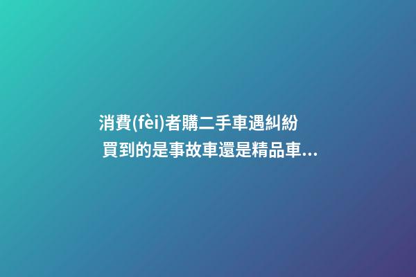 消費(fèi)者購二手車遇糾紛 買到的是事故車還是精品車？